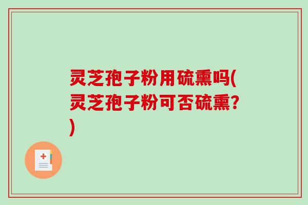 灵芝孢子粉用硫熏吗(灵芝孢子粉可否硫熏？)