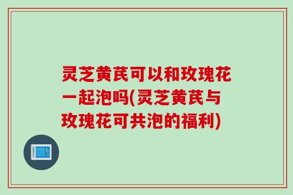 灵芝黄芪可以和玫瑰花一起泡吗(灵芝黄芪与玫瑰花可共泡的福利)