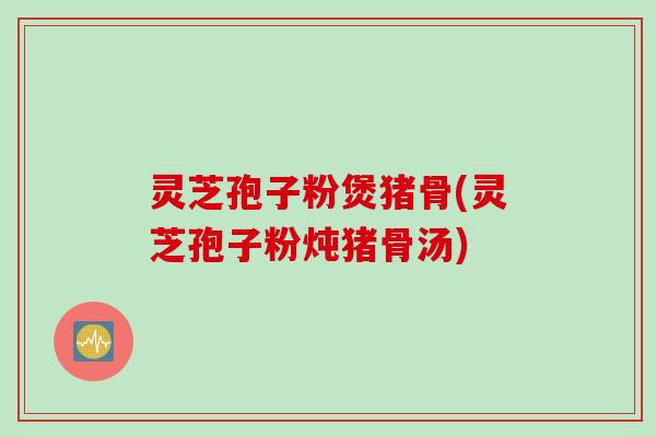 灵芝孢子粉煲猪骨(灵芝孢子粉炖猪骨汤)