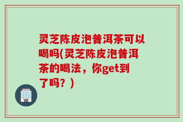 灵芝陈皮泡普洱茶可以喝吗(灵芝陈皮泡普洱茶的喝法，你get到了吗？)