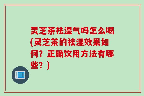 灵芝茶祛湿气吗怎么喝(灵芝茶的祛湿效果如何？正确饮用方法有哪些？)