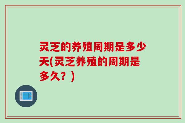 灵芝的养殖周期是多少天(灵芝养殖的周期是多久？)