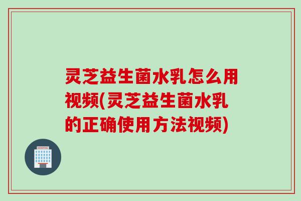 灵芝益生菌水乳怎么用视频(灵芝益生菌水乳的正确使用方法视频)