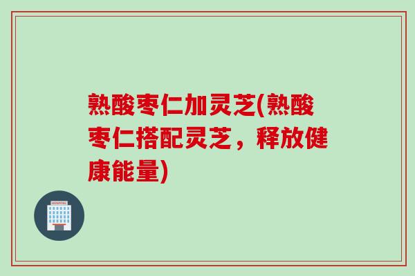 熟酸枣仁加灵芝(熟酸枣仁搭配灵芝，释放健康能量)