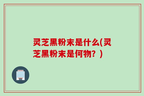 灵芝黑粉末是什么(灵芝黑粉末是何物？)