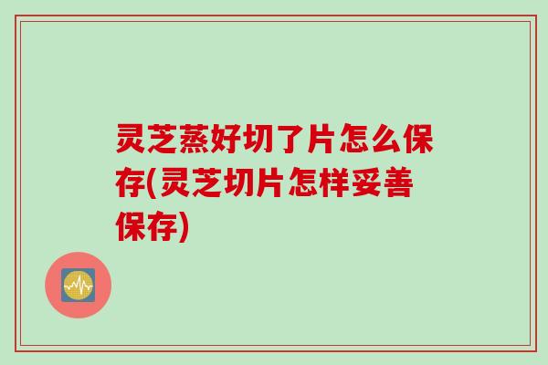 灵芝蒸好切了片怎么保存(灵芝切片怎样妥善保存)