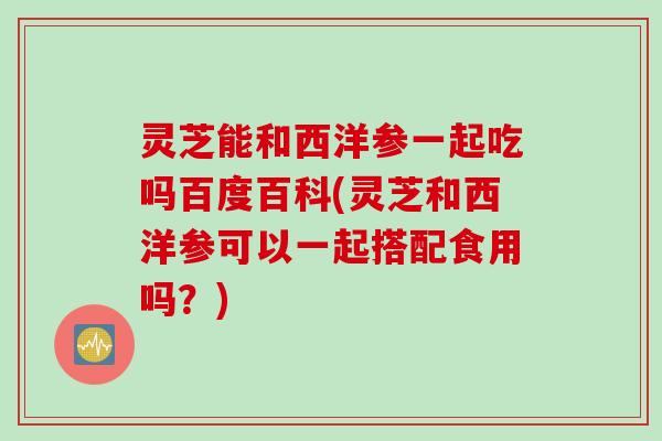 灵芝能和西洋参一起吃吗百度百科(灵芝和西洋参可以一起搭配食用吗？)