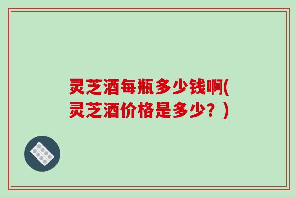 灵芝酒每瓶多少钱啊(灵芝酒价格是多少？)