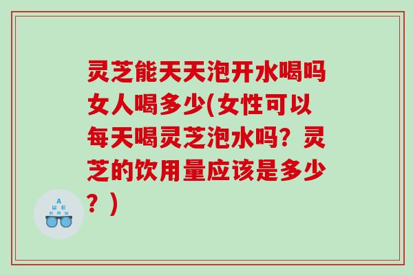 灵芝能天天泡开水喝吗女人喝多少(女性可以每天喝灵芝泡水吗？灵芝的饮用量应该是多少？)