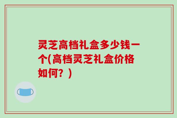 灵芝高档礼盒多少钱一个(高档灵芝礼盒价格如何？)