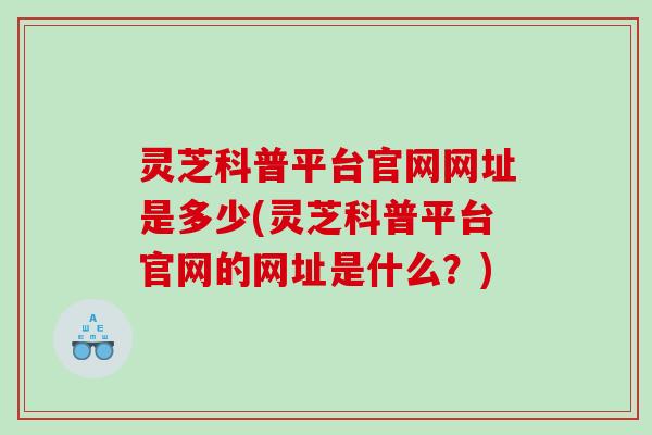 灵芝科普平台官网网址是多少(灵芝科普平台官网的网址是什么？)