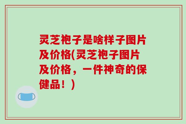 灵芝袍子是啥样子图片及价格(灵芝袍子图片及价格,一件神奇的保健品!) 灵芝袍子是啥样子图片及价格(灵芝袍子图片及价格,一件神奇的保健品!)