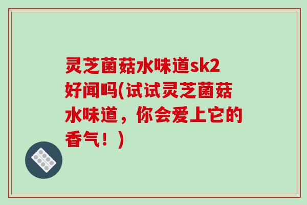 灵芝菌菇水味道sk2好闻吗(试试灵芝菌菇水味道，你会爱上它的香气！)