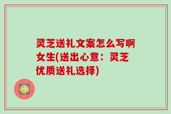 灵芝送礼文案怎么写啊女生(送出心意：灵芝优质送礼选择)