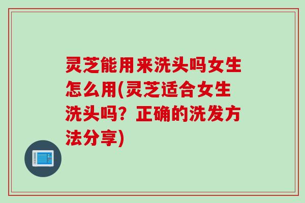 灵芝能用来洗头吗女生怎么用(灵芝适合女生洗头吗？正确的洗发方法分享)