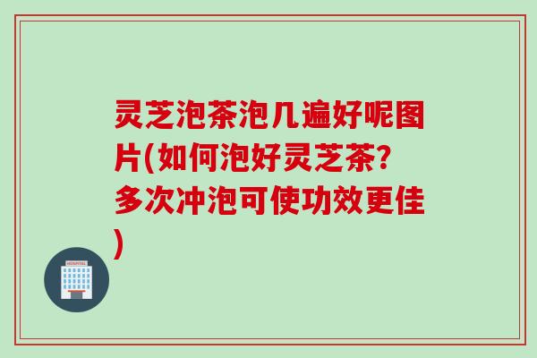 灵芝泡茶泡几遍好呢图片(如何泡好灵芝茶？多次冲泡可使功效更佳)