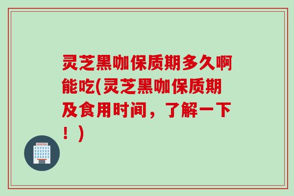 灵芝黑咖保质期多久啊能吃(灵芝黑咖保质期及食用时间，了解一下！)