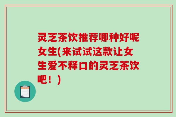 灵芝茶饮推荐哪种好呢女生(来试试这款让女生爱不释口的灵芝茶饮吧！)