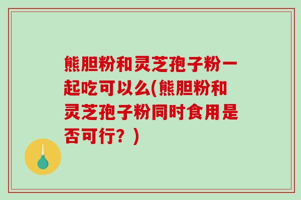 熊胆粉和灵芝孢子粉一起吃可以么(熊胆粉和灵芝孢子粉同时食用是否可行？)