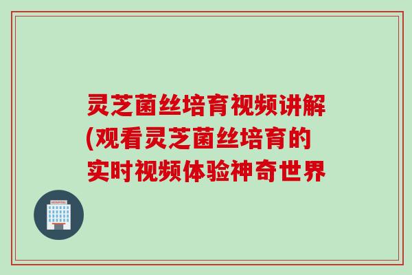 灵芝菌丝培育视频讲解(观看灵芝菌丝培育的实时视频体验神奇世界