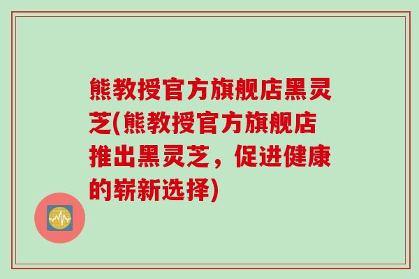 熊教授官方旗舰店黑灵芝(熊教授官方旗舰店推出黑灵芝，促进健康的崭新选择)