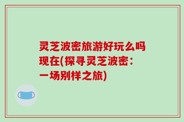 灵芝波密旅游好玩么吗现在(探寻灵芝波密：一场别样之旅)