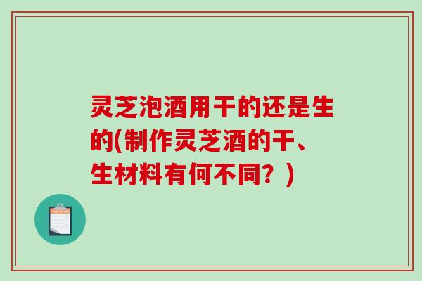 灵芝泡酒用干的还是生的(制作灵芝酒的干、生材料有何不同？)