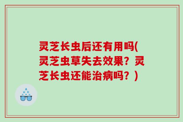 灵芝长虫后还有用吗(灵芝虫草失去效果？灵芝长虫还能治病吗？)