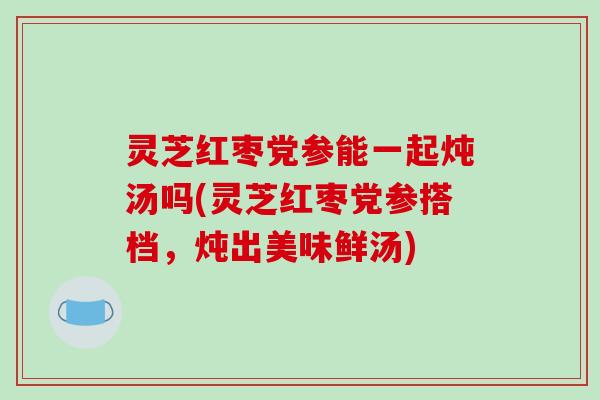 灵芝红枣党参能一起炖汤吗(灵芝红枣党参搭档，炖出美味鲜汤)