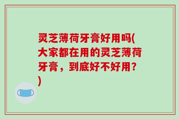 灵芝薄荷牙膏好用吗(大家都在用的灵芝薄荷牙膏，到底好不好用？)