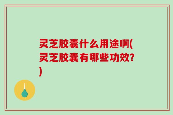 灵芝胶囊什么用途啊(灵芝胶囊有哪些功效？)