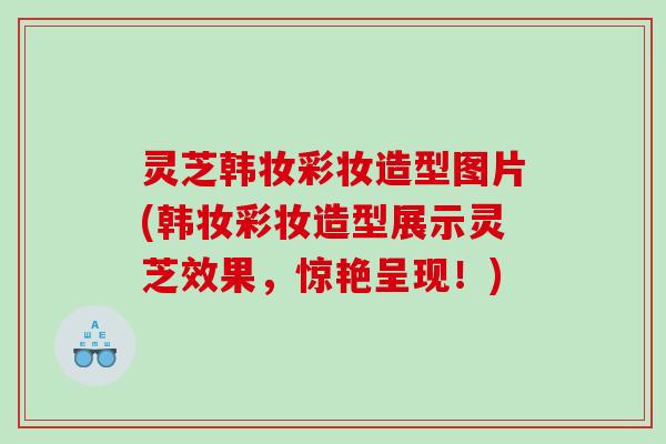 灵芝韩妆彩妆造型图片(韩妆彩妆造型展示灵芝效果，惊艳呈现！)