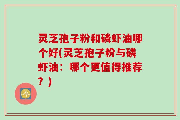 灵芝孢子粉和磷虾油哪个好(灵芝孢子粉与磷虾油：哪个更值得推荐？)