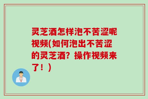 灵芝酒怎样泡不苦涩呢视频(如何泡出不苦涩的灵芝酒？操作视频来了！)