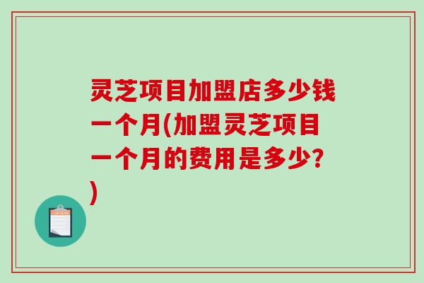 灵芝项目加盟店多少钱一个月(加盟灵芝项目一个月的费用是多少？)