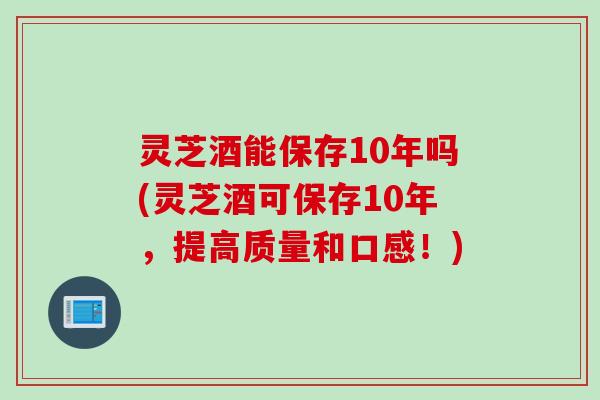 灵芝酒能保存10年吗(灵芝酒可保存10年，提高质量和口感！)