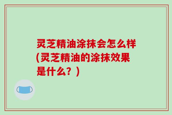 灵芝精油涂抹会怎么样(灵芝精油的涂抹效果是什么？)