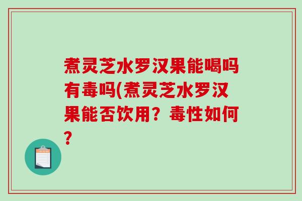 煮灵芝水罗汉果能喝吗有毒吗(煮灵芝水罗汉果能否饮用？毒性如何？