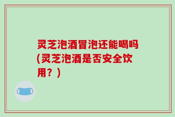 灵芝泡酒冒泡还能喝吗(灵芝泡酒是否安全饮用？)