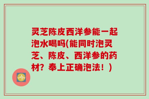 灵芝陈皮西洋参能一起泡水喝吗(能同时泡灵芝、陈皮、西洋参的药材？奉上正确泡法！)