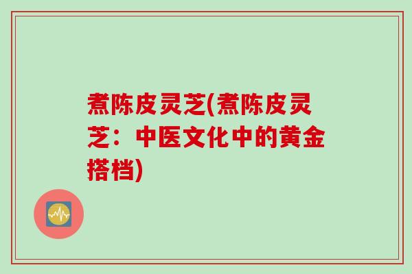煮陈皮灵芝(煮陈皮灵芝：中医文化中的黄金搭档)