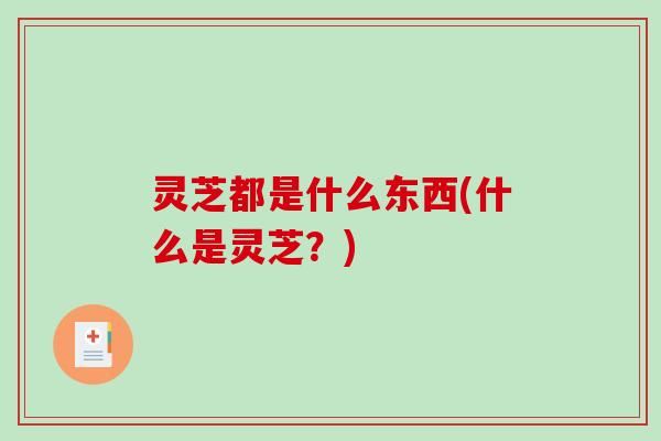 灵芝都是什么东西(什么是灵芝？)