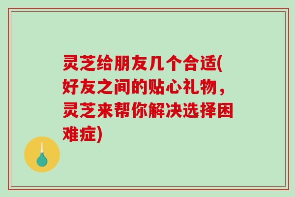 灵芝给朋友几个合适(好友之间的贴心礼物，灵芝来帮你解决选择困难症)
