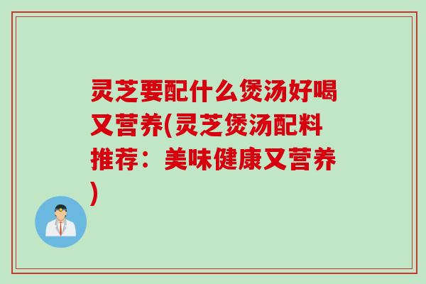 灵芝要配什么煲汤好喝又营养(灵芝煲汤配料推荐：美味健康又营养)