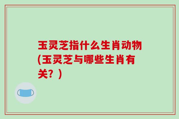 玉灵芝指什么生肖动物(玉灵芝与哪些生肖有关？)