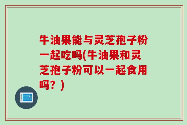 牛油果能与灵芝孢子粉一起吃吗(牛油果和灵芝孢子粉可以一起食用吗？)