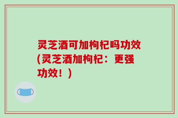 灵芝酒可加枸杞吗功效(灵芝酒加枸杞：更强功效！)