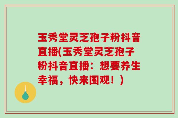 玉秀堂灵芝孢子粉抖音直播(玉秀堂灵芝孢子粉抖音直播：想要养生幸福，快来围观！)