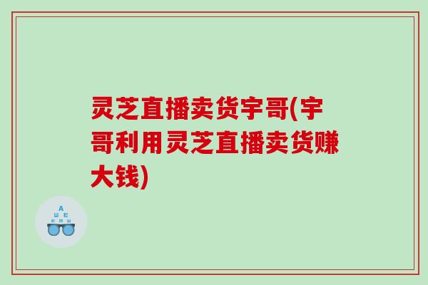 灵芝直播卖货宇哥(宇哥利用灵芝直播卖货赚大钱)