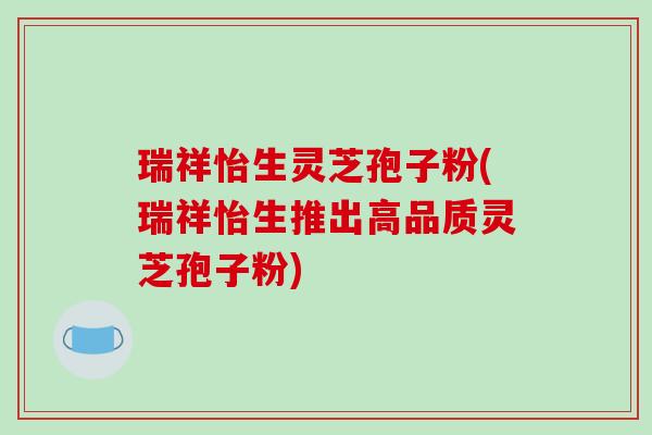 瑞祥怡生灵芝孢子粉(瑞祥怡生推出高品质灵芝孢子粉)